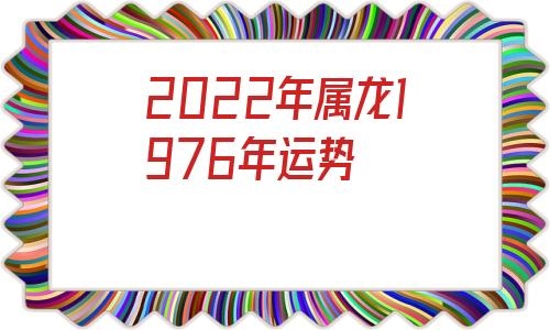 022年属龙1976年运势，1976生肖龙2022